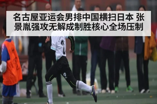名古屋亚运会男排中国横扫日本 张景胤强攻无解成制胜核心全场压制